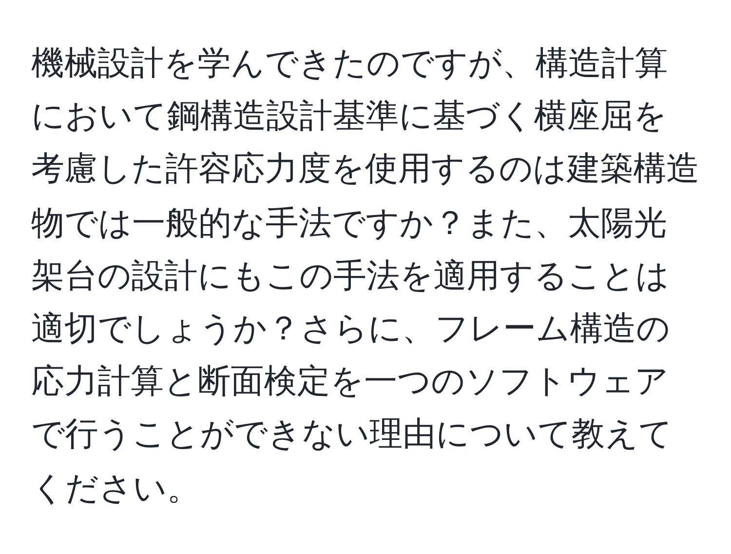 機械設計を学んできたのですが、構造計算において鋼構造設計基準に基づく横座屈を考慮した許容応力度を使用するのは建築構造物では一般的な手法ですか？また、太陽光架台の設計にもこの手法を適用することは適切でしょうか？さらに、フレーム構造の応力計算と断面検定を一つのソフトウェアで行うことができない理由について教えてください。