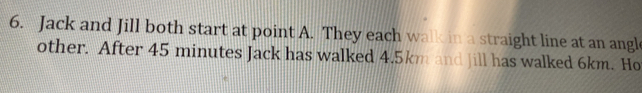 Jack and Jill both start at point A. They each walk in a straight line at an angl 
other. After 45 minutes Jack has walked 4.5km and Jill has walked 6km. Ho