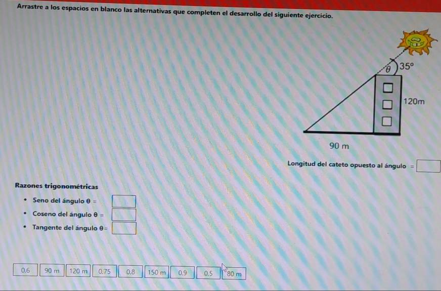 Arrastre a los espacios en blanco las alternativas que completen el desarrollo del siguiente ejercicio.
Longitud del cateto opuesto al ángulo
Razones trigonométricas
Seno del ángulo θ =
Coseno del ángulo θ =
Tangente del ángulo θ =□ △
0.6 90 m 120 m 0.75 0.8 150 m 0.9 0.5 80 m