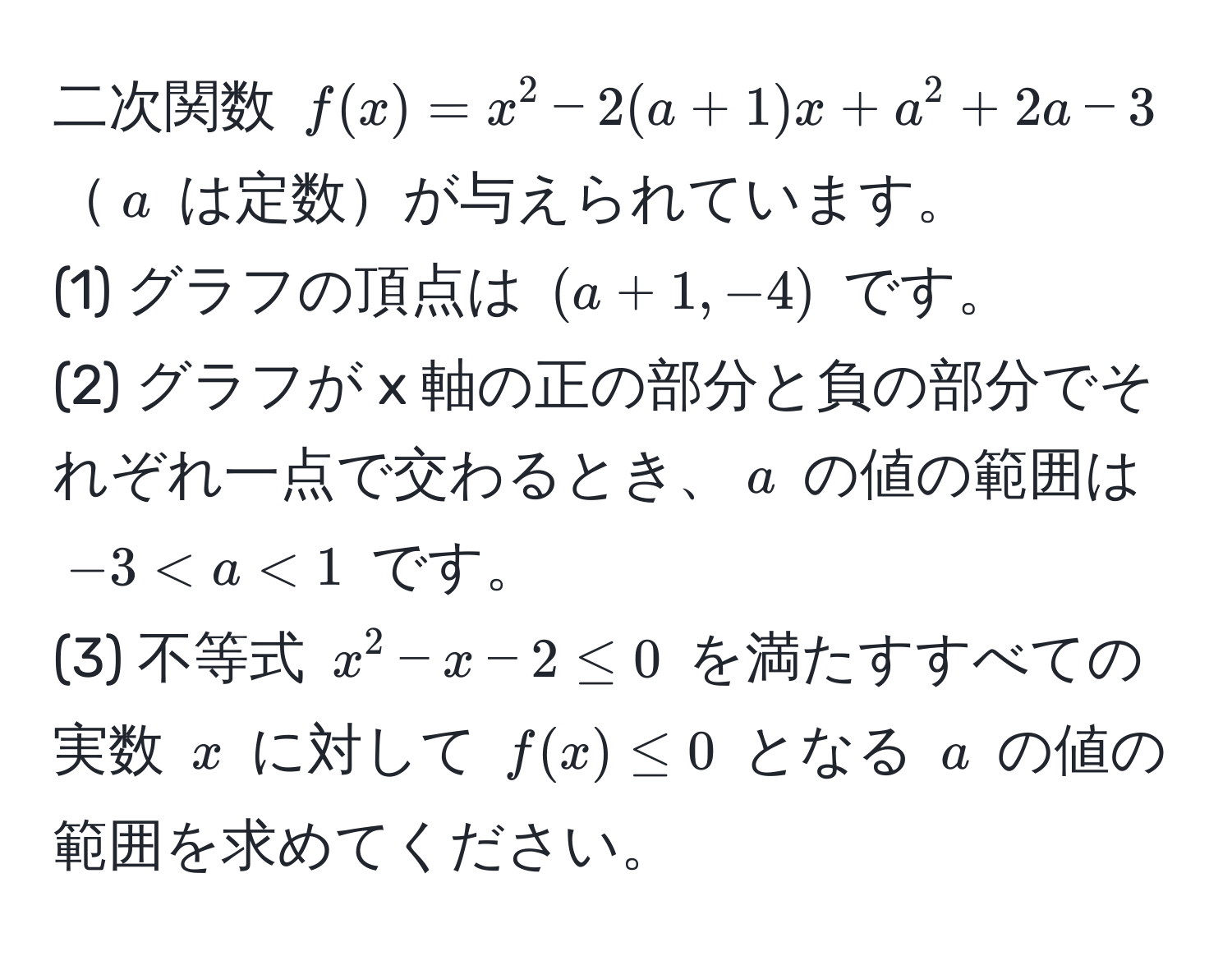 二次関数 $f(x) = x^2 - 2(a + 1)x + a^2 + 2a - 3$ $a$ は定数が与えられています。  
(1) グラフの頂点は $(a+1, -4)$ です。  
(2) グラフが x 軸の正の部分と負の部分でそれぞれ一点で交わるとき、$a$ の値の範囲は $-3 < a < 1$ です。  
(3) 不等式 $x^2 - x - 2 ≤ 0$ を満たすすべての実数 $x$ に対して $f(x) ≤ 0$ となる $a$ の値の範囲を求めてください。