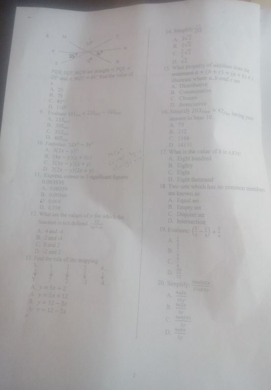 Simplity  15/sqrt(50) 
A. 3sqrt(2)
B. 2sqrt(2)
C.  3/2 sqrt(2)
ryo addit o  d e
D. sqrt(2)
PQR, SOT.MON are straigh ∠ PQS=
25° and∠ MQT=85° find the value of 15. What pro
x statement a+(b+c)=(a+b)+c
illustrate where a, b and c are
A. Distributive
A. 25
B. Commutative
B. 70
C. 85°
C. Closure
D. 110°
D. Associative
9. Evaluate 141_10x+233_10x-102_200x 16. Simplify 203_fire* 42_for leaving your
A. 115 .
answer in base 10.
B. 305,
A. 75
C. 312
B. 212
D.405
C. 1166
10. Factorize 12x^2-3y^2 D. 14131
A. 3(2x-y)^2
17. What is the value of 8 in 4.87(?
B. (4x-y)(x+3y)
A. Eight hundred
C 3(4x-y)(x+y) B. Eighty
D 3(2x-y)(2x+y) C. Eight
11. Express, correct to 3 significant figures D. Eight thousand
0.003595 18. Two sets which has no common members
A. 0.(0250 are known as
B. 0.00360 A. Equal set
12：0.004
D. 0.359 B. Empty set C. Disjoint set
12. What are the values of y for which the D. Intersection
function is not defined.  2y/2y^2-8  19. Evaluate: ( 2/3 - 1/4 )+ 5/6 
A. 4 and -4
B. 2 and -4
A.  1/2 
C. 0 and 2 B.  1/5 
D. -2 and 2
13. Find the rule of the mapping
C.  3/4 
X , 3 4..
     
Y y 、 BC frac 1 D.  25/72 
-3 -8… 20. Simplify:  36a3b2x/27ab3y 
A. y=5x+2
A. y=5x+12 A.  4a2x/10y 
B. y=12-3x
A y=12-5x
B.  4a2x/3y 

C.  4a4b5x/3y 
D.  40bx/3y 