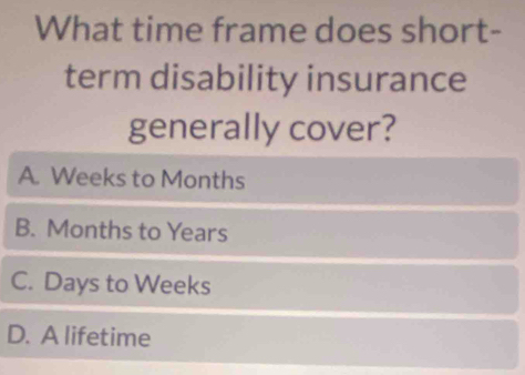 What time frame does short-
term disability insurance
generally cover?
A. Weeks to Months
B. Months to Years
C. Days to Weeks
D. A lifetime