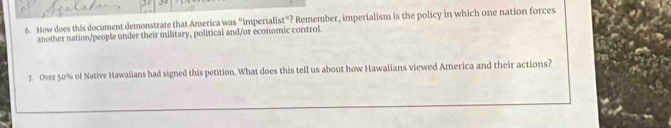 How does this document demonstrate that America was "imperialist"? Remember, imperialism is the policy in which one nation forces 
another nation/people under their military, political and/or economic control. 
7. Over 50% of Native Hawalians had signed this petition. What does this tell us about how Hawaiians viewed America and their actions?