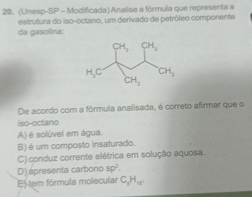 (Unesp-SP - Modificada) Analise a fórmula que representa a
estrutura do iso-octano, um derivado de petróleo componente
da gasolina:
De acordo com a fórmula analisada, é correto afirmar que o
iso-octano
A) é solúvel em água.
B) é um composto insaturado.
C) conduz corrente elétrica em solução aquosa.
D) apresenta carbono sp^2.
E) tem fórmula molecular C_8H_18.