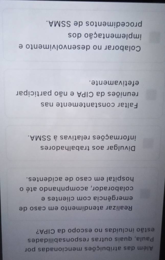 Além das atribuições mencionadas por
Paula, quais outras responsabilidades
estão incluídas no escopo da CIPA?
Realizar atendimento em caso de
emergência com clientes e
colaborador, acompnhando até o
hospital em caso de acidentes.
Divulgar aos trabalhadores
informações relativas à SSMA.
Faltar constantemente nas
reuniões da CIPA e não participar
efetivamente.
Colaborar no desenvolvimento e
implementação dos
procedimentos de SSMA.