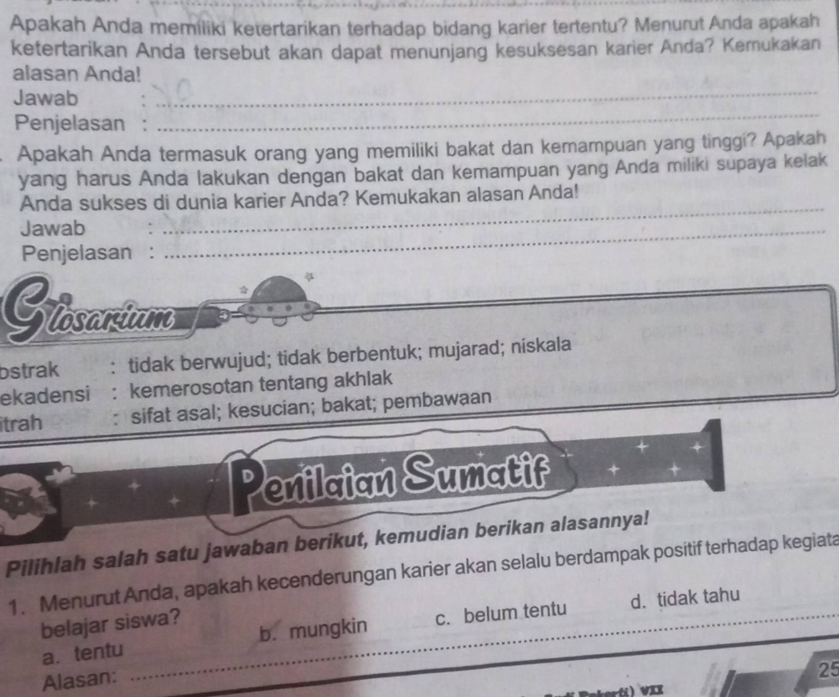 Apakah Anda memiliki ketertarikan terhadap bidang karier tertentu? Menurut Anda apakah
ketertarikan Anda tersebut akan dapat menunjang kesuksesan karier Anda? Kemukakan
_
alasan Anda!
_
Jawab
Penjelasan :
Apakah Anda termasuk orang yang memiliki bakat dan kemampuan yang tinggi? Apakah
yang harus Anda lakukan dengan bakat dan kemampuan yang Anda miliki supaya kelak
Anda sukses di dunia karier Anda? Kemukakan alasan Anda!
Jawab
” ._
_
Penjelasan :
a 
Giosartum
bstrak , : tidak berwujud; tidak berbentuk; mujarad; niskala
ekadensi : kemerosotan tentang akhlak
itrah sifat asal; kesucian; bakat; pembawaan
Penilaian Sumatif
Pilihlah salah satu jawaban berikut, kemudian berikan alasannya!
1. Menurut Anda, apakah kecenderungan karier akan selalu berdampak positif terhadap kegiata
belajar siswa?
a. tentu _b. mungkin c. belum tentu d. tidak tahu
Alasan:
25