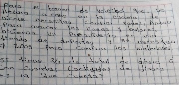 Para el forned de voleibo gve. se 
lievara a dabo en la escvela de 
nicole wedesitan comptar reches, Pintura 
Para marcar Yas lineas y balones. 
hicierob un Prlesupyesto en una 
Kiendo de deportes y se necesitan
$1, d0s para compro, l0s materiales. 
st Kene 23 de total do dineso o 
con cuantas Cantidades do dinero 
= 5 la gue duenta?