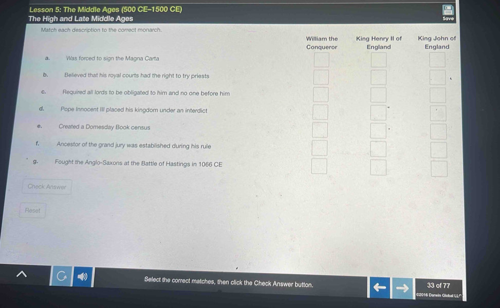 Lesson 5: The Middle Ages (500 CE- 1500 CE)
The High and Late Middle Ages Save
Match each description to the correct monarch.
William the King Henry II of King John of
Conqueror England England
3. Was forced to sign the Magna Carta
b. Believed that his royal courts had the right to try priests 、
c. Required all lords to be obligated to him and no one before him
d. Pope Innocent III placed his kingdom under an interdict
e. Created a Domesday Book census
f. Ancestor of the grand jury was established during his rule
g. Fought the Anglo-Saxons at the Battle of Hastings in 1066 CE
Check Answer
Reset
Select the correct matches, then click the Check Answer button. 33 of 77
2016 Darwin Global LL'