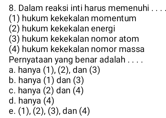 Dalam reaksi inti harus memenuhi . . . .
(1) hukum kekekalan momentum
(2) hukum kekekalan energi
(3) hukum kekekalan nomor atom
(4) hukum kekekalan nomor massa
Pernyataan yang benar adalah . . . .
a. hanya (1), (2), dan (3)
b. hanya (1) dan (3)
c. hanya (2) dan (4)
d. hanya (4)
e. (1), (2), (3) , dan (4)