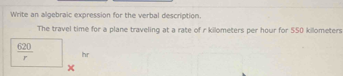 Write an algebraic expression for the verbal description. 
The travel time for a plane traveling at a rate of r kilometers per hour for 550 kilometers
 620/r  hr