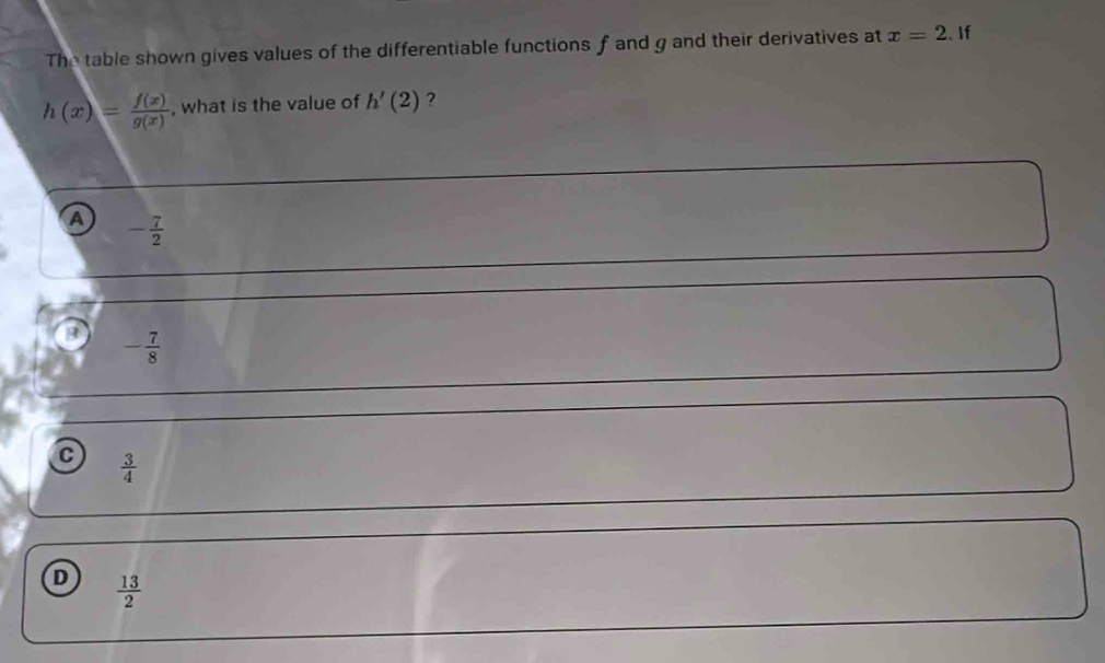 The table shown gives values of the differentiable functions f and g and their derivatives at x=2.If
h(x)= f(x)/g(x)  , what is the value of h'(2) ?
A - 7/2 
- 7/8 
C  3/4 
D  13/2 