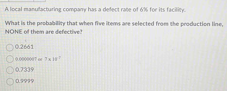 A local manufacturing company has a defect rate of 6% for its facility.
What is the probability that when five items are selected from the production line,
NONE of them are defective?
0.2661
0.0000007 or 7* 10^(-7)
0.7339
0.9999