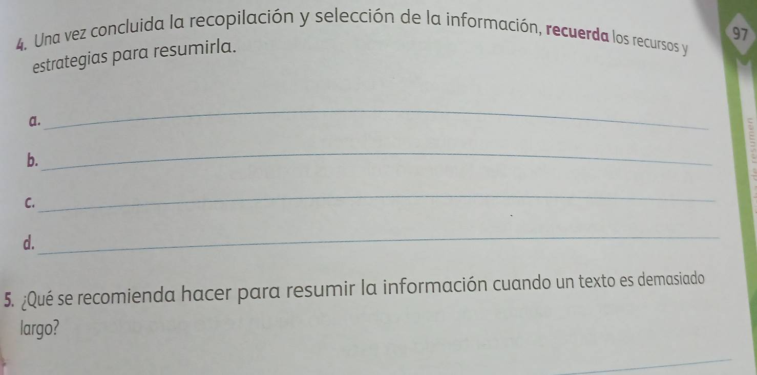 Una vez concluida la recopilación y selección de la información, recuerda los recursos y 97
estrategias para resumirla. 
a. 
_ 
b. 
_ 
C. 
_ 
d. 
_ 
5. ¿Qué se recomienda hacer para resumir la información cuando un texto es demasiado 
largo? 
_