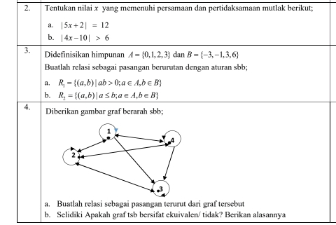 Tentukan nilai x yang memenuhi persamaan dan pertidaksamaan mutlak berikut; 
a. |5x+2|=12
b. |4x-10|>6
3. Didefinisikan himpunan A= 0,1,2,3 dan B= -3,-1,3,6
Buatlah relasi sebagai pasangan berurutan dengan aturan sbb; 
a. R_1= (a,b)|ab>0;a∈ A,b∈ B
b. R_2= (a,b)|a≤ b;a∈ A,b∈ B
4. Diberikan gambar graf berarah sbb; 
a. Buatlah relasi sebagai pasangan terurut dari graf tersebut 
b. Selidiki Apakah graf tsb bersifat ekuivalen/ tidak? Berikan alasannya