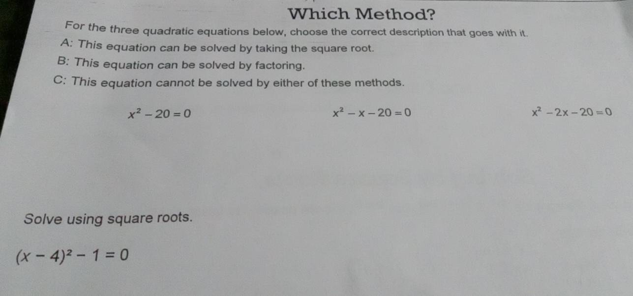 Which Method?
For the three quadratic equations below, choose the correct description that goes with it.
A: This equation can be solved by taking the square root.
B: This equation can be solved by factoring.
C: This equation cannot be solved by either of these methods.
x^2-20=0
x^2-x-20=0
x^2-2x-20=0
Solve using square roots.
(x-4)^2-1=0