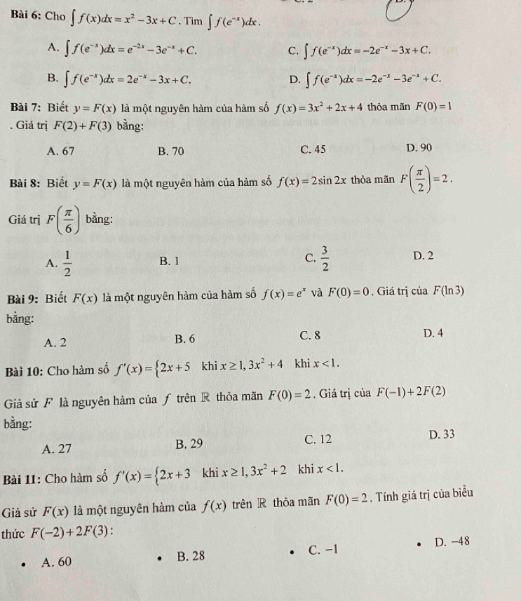 Cho ∈t f(x)dx=x^2-3x+C. Tìm ∈t f(e^(-x))dx.
A. ∈t f(e^(-x))dx=e^(-2x)-3e^(-x)+C. C. ∈t f(e^(-x))dx=-2e^(-x)-3x+C.
B. ∈t f(e^(-x))dx=2e^(-x)-3x+C. D. ∈t f(e^(-x))dx=-2e^(-x)-3e^(-x)+C.
Bài 7: Biết y=F(x) là một nguyên hàm của hàm số f(x)=3x^2+2x+4 thỏa mãn F(0)=1. Giá trị F(2)+F(3) bằng:
A. 67 B. 70 C. 45 D. 90
Bài 8: Biết y=F(x) là một nguyên hàm của hàm số f(x)=2sin 2x thỏa mãn F( π /2 )=2.
Giá trị F( π /6 ) bằng:
A.  1/2  B. 1 C.  3/2  D. 2
Bài 9: Biết F(x) là mhat Qt nguyên hàm của hàm số f(x)=e^x và F(0)=0. Giá trị của F(ln 3)
bằng:
A. 2 B. 6 C. 8 D. 4
Bài 10: Cho hàm số f'(x)= 2x+5 khi x≥ 1,3x^2+4 khi x<1.
Giả sử F là nguyên hàm của ƒ trên R thỏa mãn F(0)=2. Giá trị của F(-1)+2F(2)
bằng:
A. 27 B. 29 C. 12 D. 33
Bài 11: Cho hàm số f'(x)= 2x+3 khi x≥ 1,3x^2+2 khi x<1.
Giả sử F(x) là một nguyên hàm của f(x) trên R thỏa mãn F(0)=2. Tính giá trị của biểu
thức F(-2)+2F(3) :
C. −1 D. -48
A. 60 B. 28