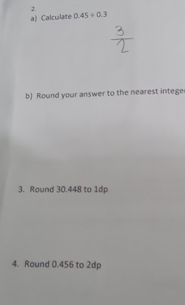 Calculate 0.45/ 0.3
b) Round your answer to the nearest integer 
3. Round 30.448 to 1dp
4. Round 0.456 to 2dp