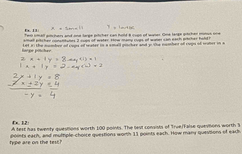 Ex. 11: 
Two small pitchers and one large pitcher can hold 8 cups of water. One large pitcher minus one 
small pitcher constitutes 2 cups of water How many cups of water can each pitcher hold? 
Let x the number of cups of water in a small pitcher and y : the number of cups of water in a 
large pitcher 
Ex. 12: 
A test has twenty questions worth 100 points. The test consists of True/False questions worth 3
points each, and multiple-choice questions worth 11 points each. How many questions of each 
type are on the test?