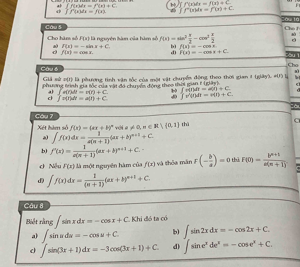 Cho b) ∈t f'(x)dx=f(x)+C.
a) ∈t f(x)dx=f'(x)+C. F
c) ∈t f'(x)dx=f(x).
d) ∈t f''(x)dx=f'(x)+C.
Câu 10
Câu 5 Cho F
a)
Cho hàm số F(x) là nguyên hàm của hàm số f(x)=sin^2 x/2 -cos^2 x/2  c)
a) F(x)=-sin x+C. f(x)=-cos x.
b)
c) f(x)=cos x. d) F(x)=-cos x+C. Câu 1
Cho
Câu 6
a)
Giả sử v(t) 0 là phương tình vận tốc của một vật chuyển động theo thời gian t (giây), a(t) là b
phương trình gia tốc của vật đó chuyển động theo thời gian t (giây).
c
b) ∈t v(t)dt=a(t)+C.
d
a) ∈t a(t)dt=v(t)+C. ∈t v'(t)dt=v(t)+C.
c) ∈t v(t)dt=a(t)+C.
d)
Câ
Câu 7
CI
Xét hàm số f(x)=(ax+b)^n với a!= 0,n∈ R| 0,1 thì
a) ∈t f(x)dx= 1/a(n+1) (ax+b)^n+1+C.
b) f'(x)= 1/a(n+1) (ax+b)^n+1+C.
c) Nếu F(x) là một nguyên hàm của f(x) và thỏa mãn F(- b/a )=0 thì F(0)= (b^(n+1))/a(n+1) .
d) ∈t f(x)dx= 1/(n+1) (ax+b)^n+1+C.
Câu 8
Biết rang∈t sin xdx=-cos x+C. Khi đó ta có
a) ∈t sin udu=-cos u+C.
b)
c) ∈t sin (3x+1)dx=-3cos (3x+1)+C. d) ∈t sin 2xdx=-cos 2x+C. ∈t sin e^xde^x=-cos e^x+C.endarray.