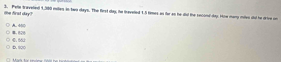 for the question.
3. Pete traveled 1,380 miles in two days. The first day, he traveled 1.5 times as far as he did the second day. How many miles did he drive on
the first day?
A. 460
B. 828
C. 552
D. 920
Mark for review (Will be highlighted