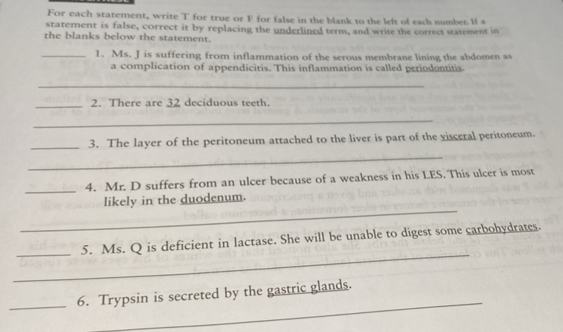 For each statement, write T for true or F for false in the blank to the left of each number. If a 
statement is false, correct it by replacing the underlined term, and write the correct statement in 
the blanks below the statement. 
_1. Ms. J is suffering from inflammation of the serous membrane lining the abdomen as 
a complication of appendicitis. This inflammation is called periodontitis. 
_ 
_2. There are 32 deciduous teeth. 
_ 
_3. The layer of the peritoneum attached to the liver is part of the visceral peritoneum. 
_ 
_4. Mr. D suffers from an ulcer because of a weakness in his LES. This ulcer is most 
_ 
likely in the duodenum. 
_ 
_5. Ms. Q is deficient in lactase. She will be unable to digest some carbohydrates. 
_ 
_6. Trypsin is secreted by the gastric glands.