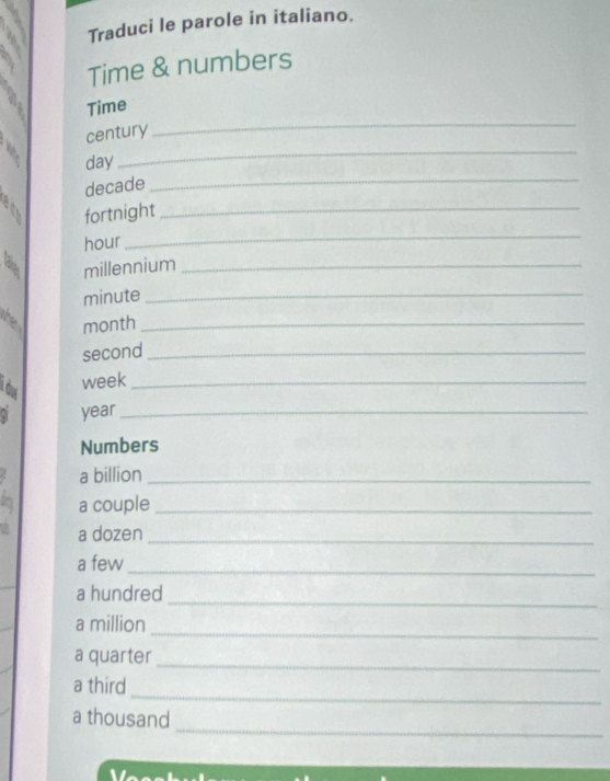 Traduci le parole in italiano. 
Time & numbers 
_ 
Time 
century 
day 
_
decade
_ 
fortnight_ 
hour 
_ 
W millennium_ 
minute_ 
he month_ 
second_ 
i do 
week_ 
ai year_ 
Numbers 
a billion_ 
a couple_ 
a dozen_ 
a few_ 
a hundred 
_ 
_ 
a million 
a quarter 
_ 
_ 
a third 
_ 
a thousand