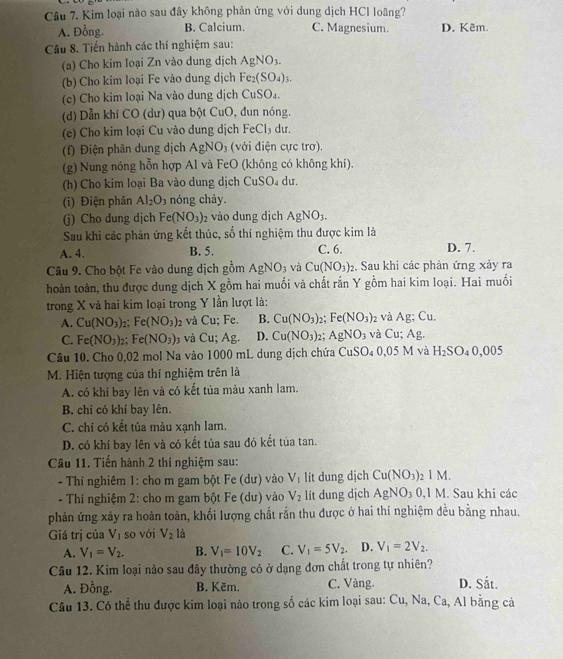 Kim loại nào sau đây không phản ứng với dung dịch HCl loãng?
A. Đồng. B. Calcium. C. Magnesium. D. Kẽm.
Câu 8. Tiến hành các thí nghiệm sau:
(a) Cho kim loại Zn vào dung dịch AgNO_3.
(b) Cho kim loại Fe vào dung dịch Fe_2(SO_4)_3.
(c) Cho kim loại Na vào dung dịch CuSO_4.
(d) Dẫn khí CO (dư) qua bột CuO, đun nóng.
(e) Cho kim loại Cu vào dung dịch FeCl_3 du.
(f) Điện phân dung dịch AgNO_3 (với điện cực trơ).
(g) Nung nóng hỗn hợp Al và FeO (không có không khí).
(h) Cho kim loại Ba vào dung dịch CuSO_4 du.
(i) Điện phân Al_2O_3 nóng chảy.
(j) Cho dung dịch Fe (NO_3) 2 vào dung dịch AgNO_3.
Sau khi các phản ứng kết thúc, shat o 6  thí nghiệm thu được kim là
A. 4. B. 5. C. 6. D. 7.
Câu 9. Cho bột Fe vào dung dịch gồm AgNO_3 và Cu(NO_3): 2. Sau khi các phản ứng xảy ra
hoàn toàn, thu được dung dịch X gồm hai muối và chất rắn Y gồm hai kim loại. Hai muối
trong X và hai kim loại trong Y lần lượt là:
A. Cu(NO_3)_2 Fe(NO_3) 2 và Cu; Fe. B. Cu(NO_3): 2: Fe(NO_3)_2 và Ag;Cu.
C. Fe(NO_3): 2: Fe(NO_3) 3 Và 1 Cu:; Ag. D. Cu(NO_3) 2; AgNO_3 và Cu;Ag
Câu 10. Cho 0,02 mol Na vào 1000 mL dung dịch chứa CuSO_40,05M và H_2SO_40,005
M. Hiện tượng của thí nghiệm trên là
A. có khí bay lên và có kết tủa màu xanh lam.
B. chỉ có khí bay lên.
C. chỉ có kết tủa màu xạnh lam.
D. có khí bay lên và có kết tủa sau đó kết tủa tan.
Câu 11. Tiến hành 2 thí nghiệm sau:
- Thí nghiêm 1: cho m gam bột Fe (dư) vào V_1 lít dung dịch Cu(NO_3)_21M.
- Thí nghiệm 2: cho m gam bột Fe (dư) vào V_2 lít dung dịch AgNO_30,1M. Sau khi các
phản ứng xảy ra hoản toàn, khối lượng chất rắn thu được ở hai thí nghiệm đều bằng nhau.
Giá trị của V_1 so với V_2 là
A. V_1=V_2. B. V_1=10V_2 C. V_1=5V_2. D. V_1=2V_2.
Câu 12. Kim loại nào sau đây thường có ở dạng đơn chất trong tự nhiên?
A. Đồng. B. Kẽm. C. Vàng.
D. Sắt.
Câu 13. Có thể thu được kim loại nào trong số các kim loại sau: Cu, Na, Ca, Al bằng cả