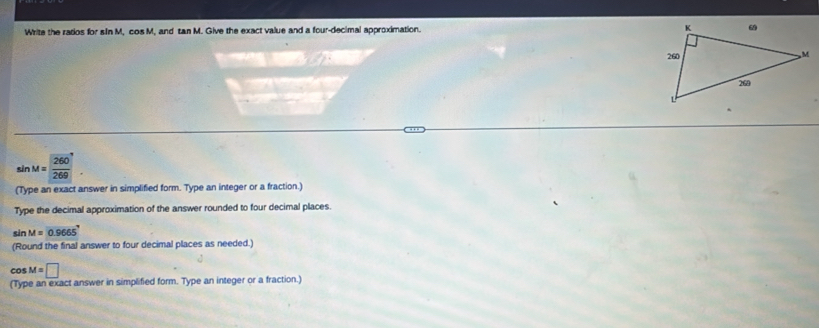 Write the radios for sin M, cos M, and tan M. Give the exact value and a four-decimal approximation.
sin M= 260/269 . 
(Type an exact answer in simplified form. Type an integer or a fraction.) 
Type the decimal approximation of the answer rounded to four decimal places.
sin M=0.9665
(Round the final answer to four decimal places as needed.)
cos M=□
(Type an exact answer in simplified form. Type an integer or a fraction.)