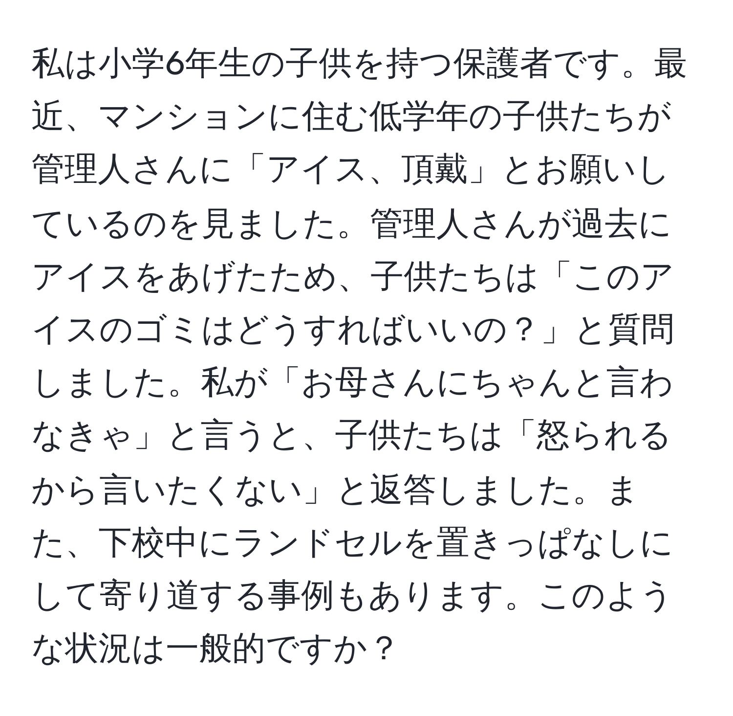 私は小学6年生の子供を持つ保護者です。最近、マンションに住む低学年の子供たちが管理人さんに「アイス、頂戴」とお願いしているのを見ました。管理人さんが過去にアイスをあげたため、子供たちは「このアイスのゴミはどうすればいいの？」と質問しました。私が「お母さんにちゃんと言わなきゃ」と言うと、子供たちは「怒られるから言いたくない」と返答しました。また、下校中にランドセルを置きっぱなしにして寄り道する事例もあります。このような状況は一般的ですか？