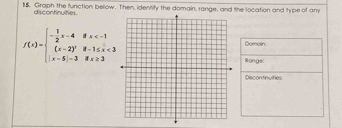 Graph the function below. Then, identify the domain, range, and the location and type of any 
discontinuities.
f(x)=beginarrayl - 1/2 x-4ifx <3 |x-5|-3ifx≥ 3endarray.
Domain: 
Range: 
Discontinuities: