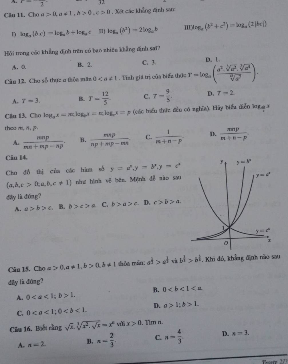 P=-frac 2·
32
Câu 11. Cho a>0,a!= 1,b>0,c>0. Xét các khẳng định sau:
1) log _a(b.c)=log _ab+log _ac II) log _a(b^2)=2log _ab III)l log _a(b^2+c^2)=log _a(2|bc|)
Hỏi trong các khẳng định trên có bao nhiêu khẳng định sai?
A. 0. B. 2. C. 3. D. 1.
Câu 12. Cho số thực a thỏa mãn 0. Tính giá trị của biểu thức T=log _a( (a^2.sqrt[3](a^2).sqrt[5](a^4))/sqrt[15](a^7) ).
A. T=3.
B. T= 12/5 . T= 9/5 .
C.
D. T=2.
Câu 13. Cho log _ax=m;log _bx=n;log _cx=p (các biểu thức đều có nghĩa). Hãy biểu diễn log _ ab/c x
theo m, n, p.
A.  mnp/mn+mp-np . B.  mnp/np+mp-mn . C.  1/m+n-p . D.  mnp/m+n-p .
Câu 14.
Cho đồ thị của các hàm số y=a^x,y=b^x,y=c^x
(a,b,c>0;a,b,c!= 1) như hình vẽ bên. Mệnh đề nào sau
đây là đúng?
A. a>b>c. B. b>c>a. C. b>a>c. D. c>b>a.
Câu 15. Cho a>0,a!= 1,b>0,b!= 1 thỏa mãn: a^(frac 1)2>a^(frac 1)3vab^(frac 2)3>b^(frac 3)4. Khi đó, khẳng định nào sau
đây là đúng?
B. 0
A. 01.
D. a>1;b>1.
C. 0
Câu 16. Biết rằng sqrt(x).sqrt[3](x^2.sqrt x)=x^n với x>0. Tìm n.
A. n=2.
B. n= 2/3 . C. n= 4/3 . D. n=3.
Trane 273