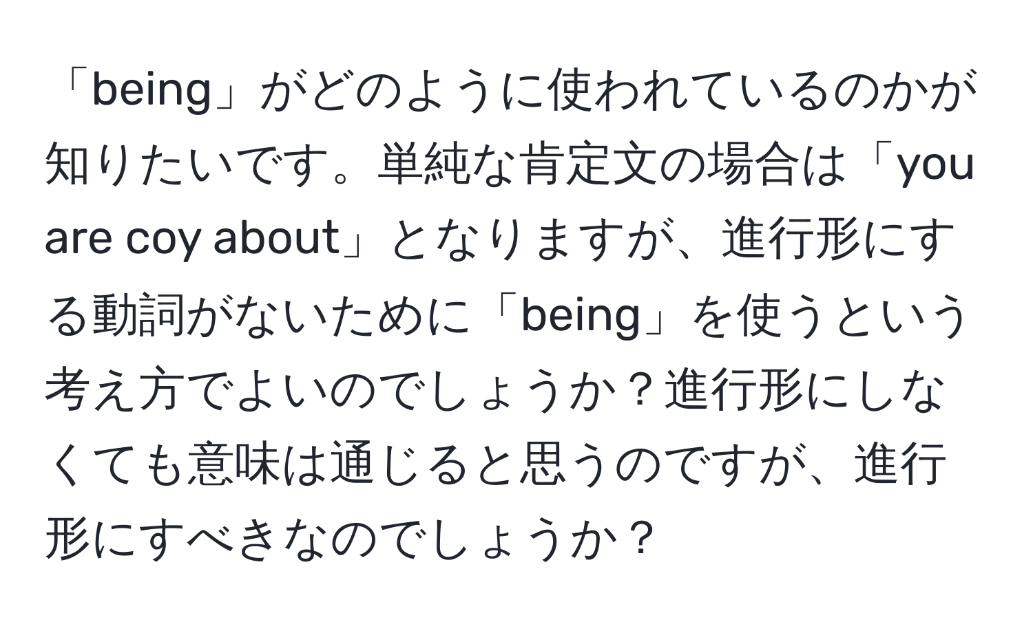 「being」がどのように使われているのかが知りたいです。単純な肯定文の場合は「you are coy about」となりますが、進行形にする動詞がないために「being」を使うという考え方でよいのでしょうか？進行形にしなくても意味は通じると思うのですが、進行形にすべきなのでしょうか？