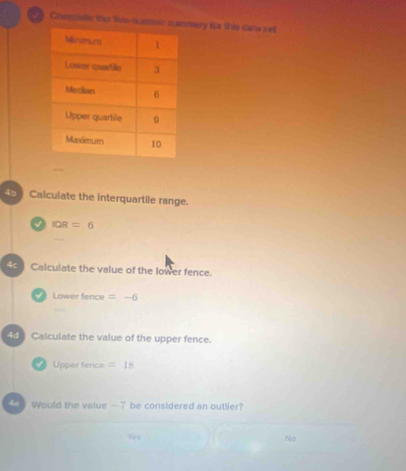 Coempielle the liesaeary the this dats sef
Calculate the interquartile range.
I IQR=6
Calculate the value of the lower fence.
Lower fence =-6
4 Calculate the value of the upper fence.
Upper fence =18
Would the value -7 be considered an outlier?
Vers No