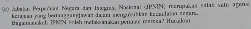 Jabatan Perpaduan Negara dan Integrasi Nasional (JPNIN) merupakan salah satu agensi 
kerajaan yang bertanggungjawab dalam mengukuhkan kedaulatan negara. 
Bagaimanakah JPNIN boleh melaksanakan peranan mereka? Huraikan.