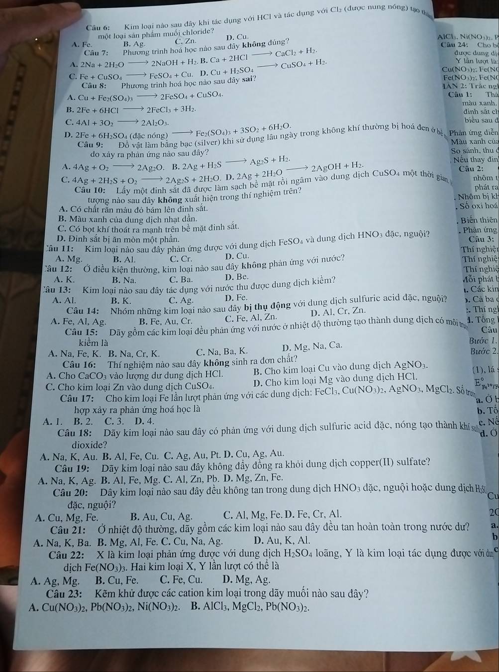Kim loại nào sau dây khi tác dụng với HCl và tác dụng vG i Cl_2 (được nung nóng) tạo th
một loại sản phẩm muối chloride?
A. Fe. B.Ag C. Zn. D. Cu.
AlCl₃, Ni(NO₃)₂. P
A. Fe+CuSO_4to FeSO_4+Cu,D.Cu+H_2SO_4to CuSO_4+H_2. 2Na+2H_2Oto 2NaOH+H_2.B.Ca+2HClto CaCl_2+H_2. Câu 7: P1 hương trình hoá học nào sau dây không đúng?
Câu 24: Cho b
được dung đị
Y lần lượt là:
Cu(NO₃)₂: Fe(N
C. Fe(NO₃)₂; Fe(N
Câu 8: Phuongtri nh hoá học nào sau đây sai?
IAN 2: Trác ng
A. Cu+Fe_2(SO_4)_3to 2FeSO_4+CuSO_4. Câu 1: Thả
màu xanh.
B. 2Fe+6HClto 2FeCl_3+3H_2 dinh sắt ch
C. 4Al+3O_2to 2Al_2O_3. biểu sau d
Câu 9: Độ vật làm bằng bạc (silver) khi sử dụng lâu ngày trong không khí thường bị hoá đen ở bị, Phân ứng diễn
D. 2Fe+6H_2SO_4 (đặc nóng) Fe_2(SO_4)_3+3SO_2+6H_2O. Màu xanh của
do xảy ra phản ứng nào sau đây? So sánh, thu ở
Nếu thay đin
A. 4Ag+O_2to 2Ag_2O. B 2Ag+H_2Sto Ag_2S+H_2. Câu 2:
C. 4Ag+2H_2S+O_2to 2Ag_2S+2H_2O. D. 2Ag+2H_2Oto 2AgOH+H_2.
Am sạch bề mặt rồi ngâm vào dung dịch CuSO₄ một thời giam nhôm t
phát ra
tượng nào sau dây không xuất hiện trong thí nghiệm trên?  Nhôm bị kh
A. Có chất rắn màu đỏ bám lên đinh sắt. Số oxi hoá
B. Màu xanh của dung dịch nhạt dần. Biến thiên
C. Có bọt khí thoát ra mạnh trên bề mặt đinh sắt. . Phản ứng
D. Đinh sắt bị ăn mòn một phần.
Câu 11: Kim loại nào sau đây phản ứng được với dung dịch FeSO_4 và dung dịch HNO₃ đặc, nguội?  Câu 3:
A. Mg. B. Al. C. Cr. D. Cu. Thí nghiện
Câu 12:   Ở điều kiên thường, kim loại nào sau đây không phản ứng với nước?
Thí nghiệ
Thí nghiệ
A. K. B. Na. C. Ba. D. Be. Mỗi phát b
Câu 13:  Kim loại nào sau đây tác dụng với nước thu được dung dịch kiểm?
1. Các kin
A. Al. B. K. C. Ag D. Fe. ). Cả ba ở
Câu 14: Nhóm những kim loại nào sau đây bị thụ động với dung dịch sulfuric acid đặc, nguội?
A. Fe, Al, Ag. B. Fe, Au, Cr. C. Fe, Al, Zn. D. Al, Cr, Zn.  : Thí ngh
Câu 15:   Dãy gồm các kim loại đều phản ứng với nước ở nhiệt độ thường tạo thành dung dịch có môi trự
1. Tổng
Câu
kiểm là Bước 1.
A. Na, Fe, K. B. Na, Cr, K. C. Na, Ba, K. D. Mg,Na,C 1. Bước 2.
Câu 16: Thí nghiệm nào sau đây không sinh ra đơn chất?
A. Cho CaCO₃ vào lượng dư dung dịch HCl B. Cho kim loại Cu vào dung dịch AgNO_3
E_p^((circ)
C. Cho kim loại Zn vào dung dịch CuSO₄. D. Cho kim loại Mg vào dung dịch HCl. (1), lá : Fe² *1
Câu 17: Cho kim loại Fe lần lượt phản ứng với các dung dịch: I FeCl_3),Cu(NO_3)_2,AgNO_3,MgCl_2. Số trưh
a. Ö b
hợp xảy ra phản ứng hoá học là b. Tố
A. 1. B. 2. C. 3. D. 4. c. Nế
Câu 18: Dãy kim loại nào sau đây có phản ứng với dung dịch sulfuric acid đặc, nóng tạo thành khí s d. Ö
dioxide?
A. Na, K, Au. B. Al, Fe, Cu. C. Ag, Au, Pt. D. Cu, Ag, Au.
Câu 19: Dãy kim loại nào sau đây không đầy đồng ra khỏi dung dịch copper(II) sulfate?
A. Na, K, Ag. B. Al, Fe, Mg. C. Al, Zn, Pb. D. Mg, Zn, Fe.
Câu 20:  Dây kim loại nào sau đây đều không tan trong dung dịch HNO_3 đặc, nguội hoặc dung dịch Hỳ
Cu
đặc, nguội?
A. Cu, Mg, Fe. B. Au, Cu, Ag. C. Al, Mg, Fe. D. Fe, Cr, Al. 20
Câu 21: Ở nhiệt độ thường, dãy gồm các kim loại nào sau đây đều tan hoàn toàn trong nước dư? a.
A. Na, K, Ba. B. Mg, Al, Fe. C. Cu, Na, Ag. D. Au, K, Al.
b
Câu 22: X là kim loại phản ứng được với dung dịch H_2SO_4 loãng, Y là kim loại tác dụng được với dư
dịch Fe(NO_3) 3. Hai kim loại X, Y lần lượt có thể là
A. Ag, Mg. B. Cu, Fe. C. Fe, Cu. D. Mg, Ag.
Câu 23: Kẽm khử được các cation kim loại trong dãy muối nào sau đây?
A. Cu(NO_3)_2,Pb(NO_3)_2,Ni(NO_3)_2. B. A|C| 1 MgCl_2,Pb(NO_3)_2.