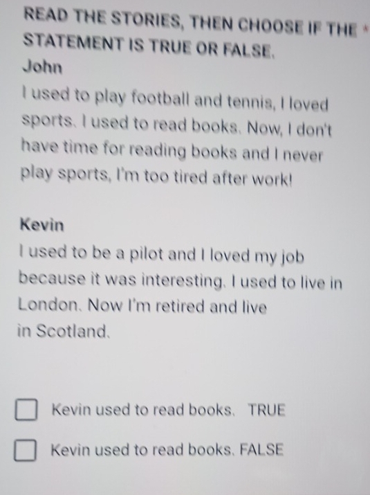 READ THE STORIES, THEN CHOOSE IF THE *
STATEMENT IS TRUE OR FALSE.
John
I used to play football and tennis, I loved
sports. I used to read books. Now, I don't
have time for reading books and I never.
play sports, I'm too tired after work!
Kevin
I used to be a pilot and I loved my job
because it was interesting. I used to live in
London. Now I'm retired and live
in Scotland.
Kevin used to read books. TRUE
Kevin used to read books. FALSE