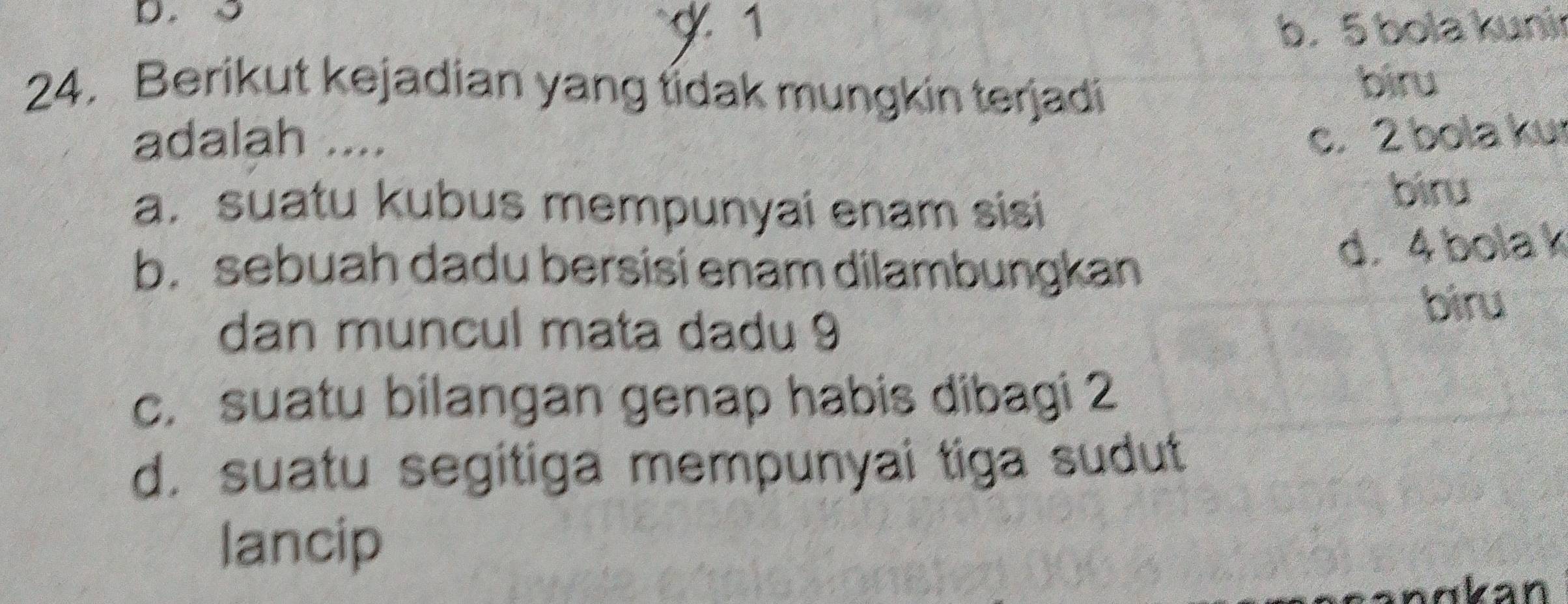 5 g 1 b. 5 bola kunir
24. Berikut kejadian yang tidak mungkin terjadi
biru
adalah .... c. 2 bola ku
a. suatu kubus mempunyai enam sisi
biru
b. sebuah dadu bersisi enam dilambungkan
d. 4 bola k
biru
dan muncul mata dadu 9
c. suatu bilangan genap habis dibagi 2
d. suatu segitiga mempunyai tiga sudut
lancip
anɑkan