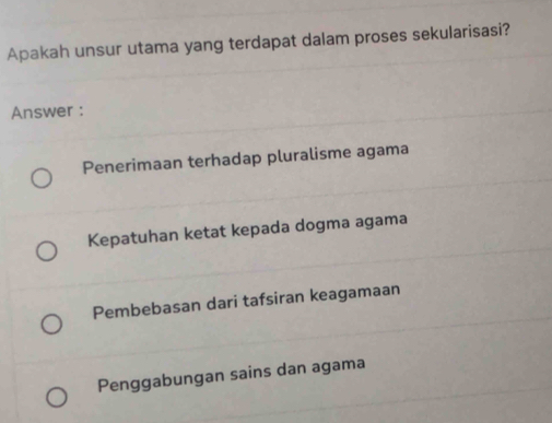 Apakah unsur utama yang terdapat dalam proses sekularisasi?
Answer :
Penerimaan terhadap pluralisme agama
Kepatuhan ketat kepada dogma agama
Pembebasan dari tafsiran keagamaan
Penggabungan sains dan agama