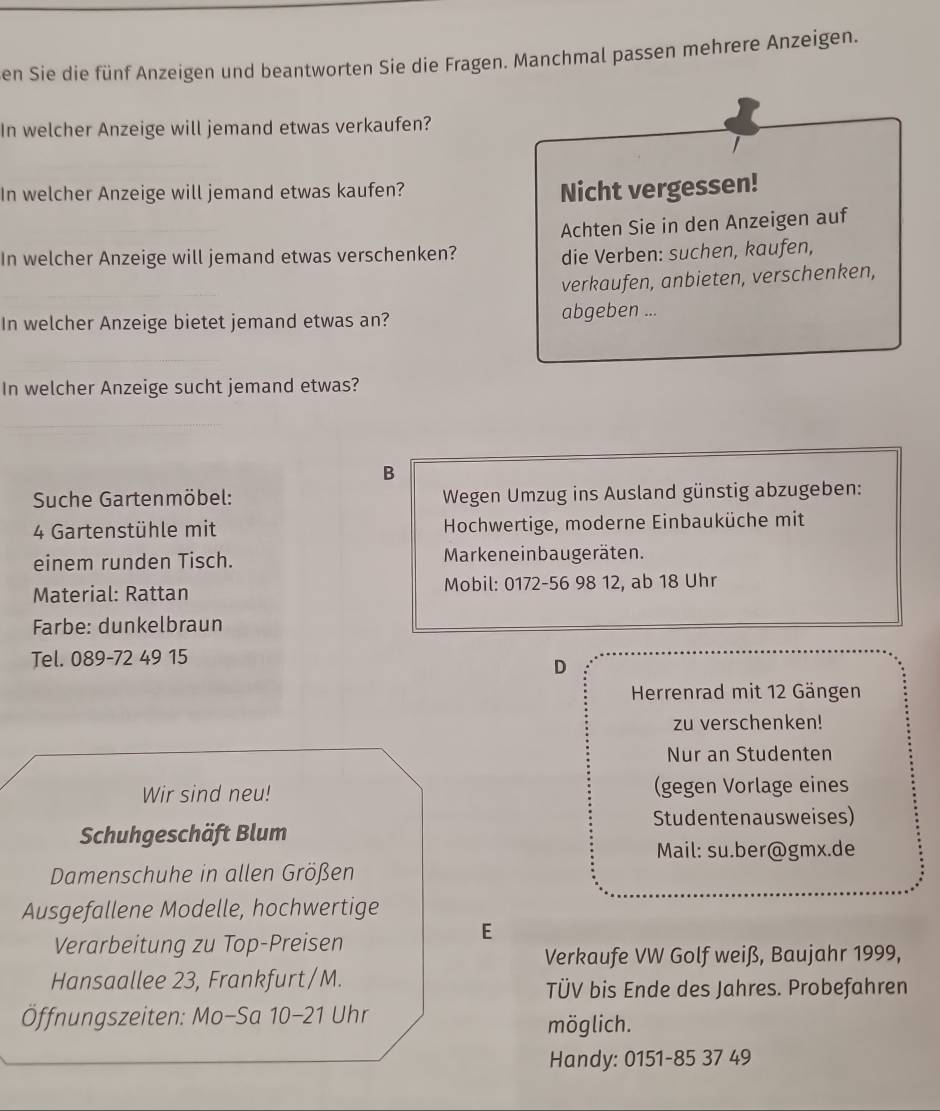 en Sie die fünf Anzeigen und beantworten Sie die Fragen. Manchmal passen mehrere Anzeigen. 
In welcher Anzeige will jemand etwas verkaufen? 
I 
In welcher Anzeige will jemand etwas kaufen? Nicht vergessen! 
Achten Sie in den Anzeigen auf 
In welcher Anzeige will jemand etwas verschenken? die Verben: suchen, kaufen, 
verkaufen, anbieten, verschenken, 
In welcher Anzeige bietet jemand etwas an? abgeben ... 
In welcher Anzeige sucht jemand etwas? 
B 
Suche Gartenmöbel: Wegen Umzug ins Ausland günstig abzugeben: 
4 Gartenstühle mit Hochwertige, moderne Einbauküche mit 
einem runden Tisch. Markeneinbaugeräten. 
Material: Rattan Mobil: 0172-56 98 12, ab 18 Uhr 
Farbe: dunkelbräun 
Tel. 089-72 49 15
D 
Herrenrad mit 12 Gängen 
zu verschenken! 
Nur an Studenten 
Wir sind neu! (gegen Vorlage eines 
Studentenausweises) 
Schuhgeschäft Blum 
Mail: su.ber@gmx.de 
Damenschuhe in allen Größen 
Ausgefallene Modelle, hochwertige 
Verarbeitung zu Top-Preisen 
E 
Verkaufe VW Golf weiß, Baujahr 1999, 
Hansaallee 23, Frankfurt/M. 
TÜV bis Ende des Jahres. Probefahren 
Öffnungszeiten: Mo-Sa 10-21 Uhr möglich. 
Handy: 0151-85 37 49