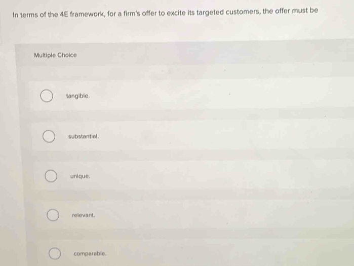 In terms of the 4E framework, for a firm's offer to excite its targeted customers, the offer must be
Multiple Choice
tangible.
substantial.
unique.
relevant.
comparable.