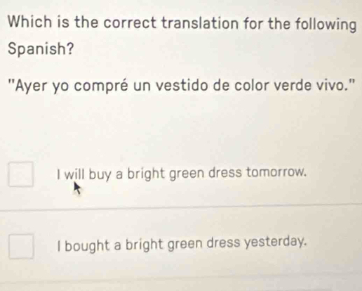 Which is the correct translation for the following
Spanish?
"Ayer yo compré un vestido de color verde vivo."
I will buy a bright green dress tomorrow.
l bought a bright green dress yesterday.