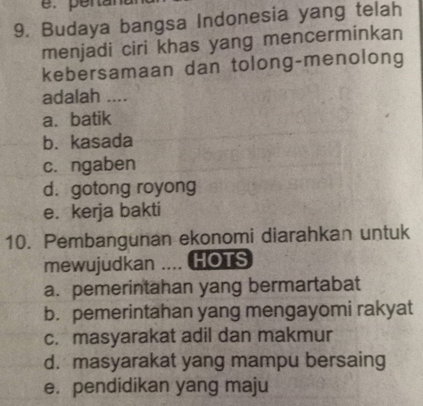 é. péran
9. Budaya bangsa Indonesia yang telah
menjadi ciri khas yang mencerminkan
kebersamaan dan tolong-menolong
adalah ....
a. batik
b. kasada
c. ngaben
d. gotong royong
e. kerja bakti
10. Pembangunan ekonomi diarahkan untuk
mewujudkan .... HOTS
a. pemerintahan yang bermartabat
b. pemerintahan yang mengayomi rakyat
c. masyarakat adil dan makmur
d. masyarakat yang mampu bersaing
e. pendidikan yang maju