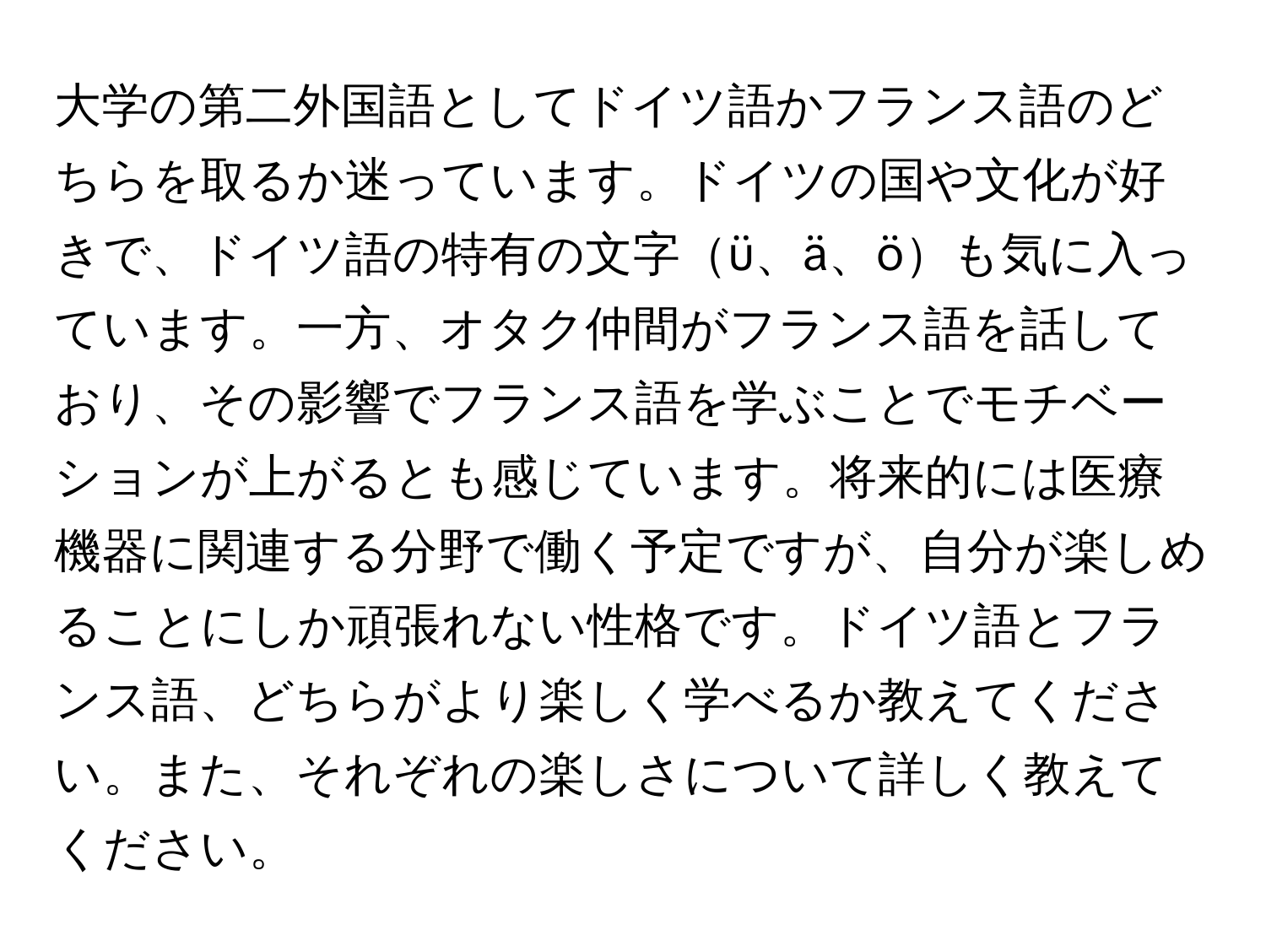 大学の第二外国語としてドイツ語かフランス語のどちらを取るか迷っています。ドイツの国や文化が好きで、ドイツ語の特有の文字ü、ä、öも気に入っています。一方、オタク仲間がフランス語を話しており、その影響でフランス語を学ぶことでモチベーションが上がるとも感じています。将来的には医療機器に関連する分野で働く予定ですが、自分が楽しめることにしか頑張れない性格です。ドイツ語とフランス語、どちらがより楽しく学べるか教えてください。また、それぞれの楽しさについて詳しく教えてください。