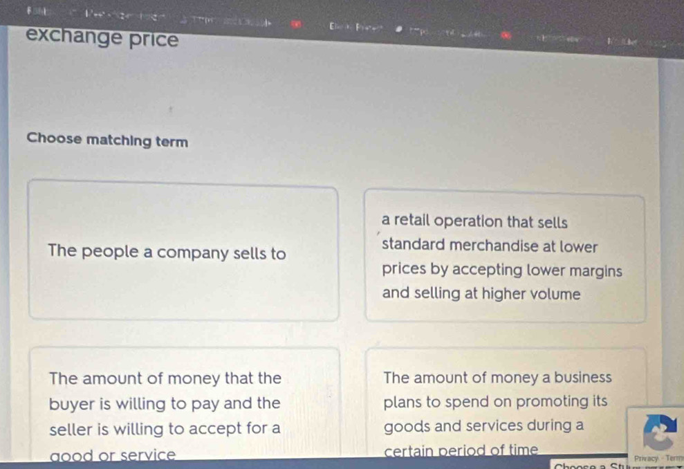 1 ( 
a 
exchange price 
Choose matching term 
a retail operation that sells 
The people a company sells to 
standard merchandise at lower 
prices by accepting lower margins 
and selling at higher volume 
The amount of money that the The amount of money a business 
buyer is willing to pay and the plans to spend on promoting its 
seller is willing to accept for a goods and services during a 
aood or service certain period of time 
Privacy - Term