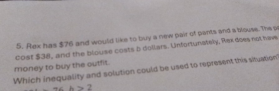 Rex has $76 and would like to buy a new pair of pants and a blouse. The pa 
cost $38, and the blouse costs b dollars. Unfortunately, Rex does not have 
money to buy the outfit. 
Which inequality and solution could be used to represent this situation
∠ h>2