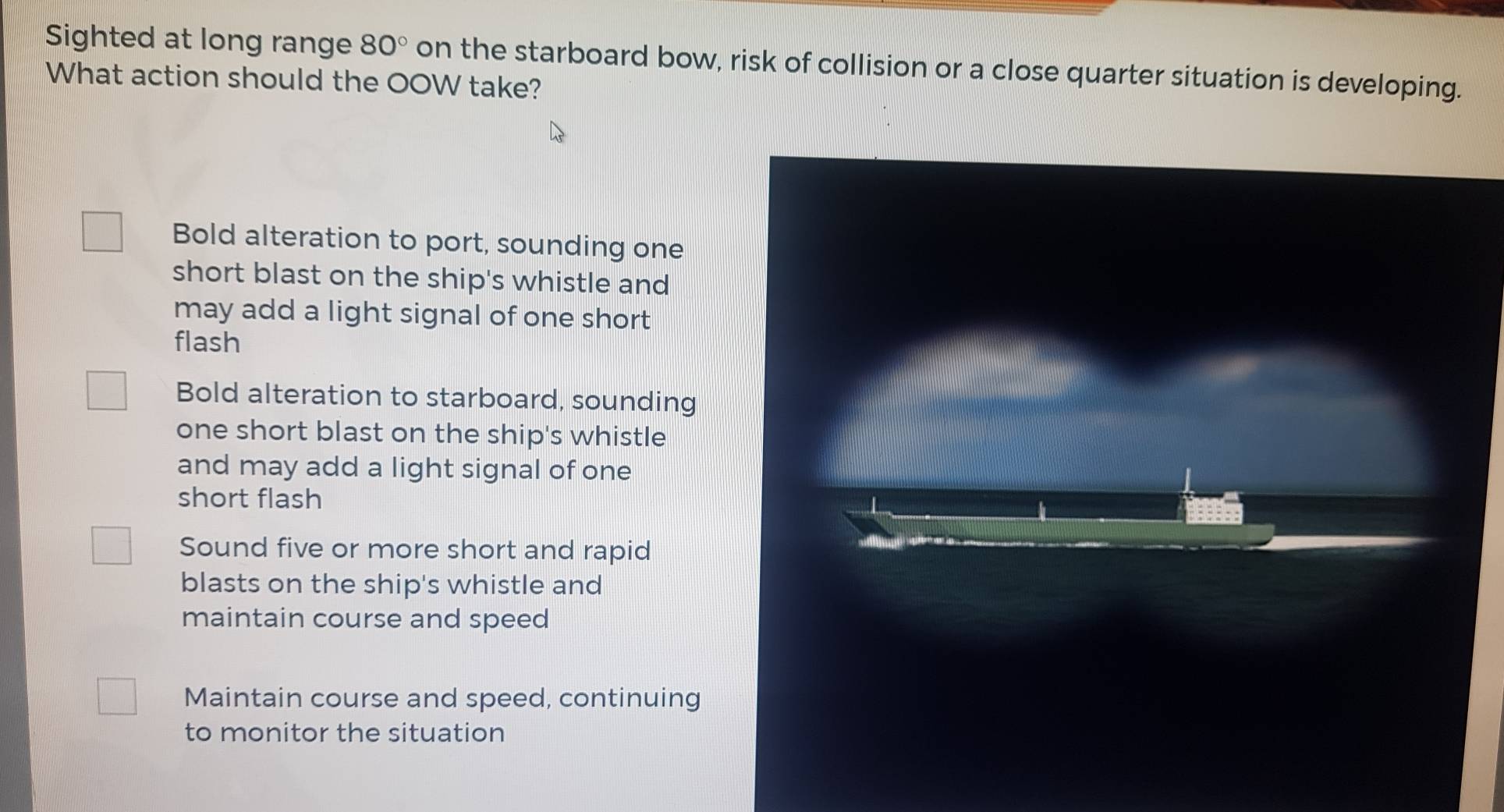 Sighted at long range 80° on the starboard bow, risk of collision or a close quarter situation is developing.
What action should the OOW take?
Bold alteration to port, sounding one
short blast on the ship's whistle and
may add a light signal of one short
flash
Bold alteration to starboard, sounding
one short blast on the ship's whistle
and may add a light signal of one
short flash
Sound five or more short and rapid
blasts on the ship's whistle and
maintain course and speed
Maintain course and speed, continuing
to monitor the situation