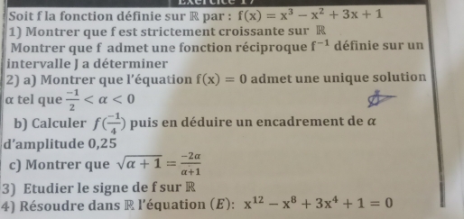 Soit f la fonction définie sur R par : f(x)=x^3-x^2+3x+1
1) Montrer que f est strictement croissante sur R 
Montrer que f admet une fonction réciproque f^(-1) définie sur un 
intervalle J a déterminer 
2) a) Montrer que l'équation f(x)=0 admet une unique solution
α tel que  (-1)/2  <0</tex> 
b) Calculer f( (-1)/4 ) puis en déduire un encadrement de α
d’amplitude 0,25
c) Montrer que sqrt(alpha +1)= (-2alpha )/alpha +1 
3) Etudier le signe de f sur R
4) Résoudre dans R l’équation (E): x^(12)-x^8+3x^4+1=0