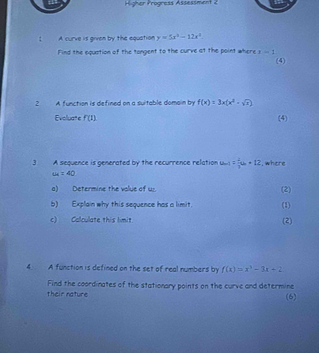 Higher Progress Assessment 2 
【 A curve is given by the equation y=5x^3-12x^2. 
Find the equation of the tangent to the curve at the point where x=1
(4) 
2 A function is defined on a suitable domain by f(x)=3x(x^2-sqrt(x))
Evaluate f'(1). (4) 
3. A sequence is generated by the recurrence relation u_n+1= 2/3 u_n+12 , where
u_4=40
a) Determine the value of U2 (2) 
b) Explain why this sequence has a limit. (2) 
c) Calculate this limit. (2) 
4 A function is defined on the set of real numbers by f(x)=x^3-3x+2
Find the coordinates of the stationary points on the curve and determine 
their nature 
(6)