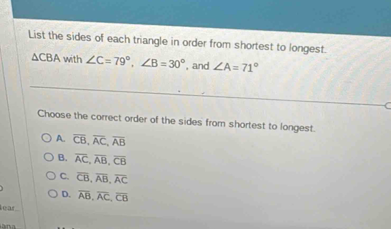 List the sides of each triangle in order from shortest to longest.
△ CBA with ∠ C=79°, ∠ B=30° , and ∠ A=71°
C
Choose the correct order of the sides from shortest to longest.
A. overline CB, overline AC, overline AB
B. overline AC, overline AB, overline CB
C. overline CB, overline AB, overline AC
D. overline AB, overline AC, overline CB
lear
ana