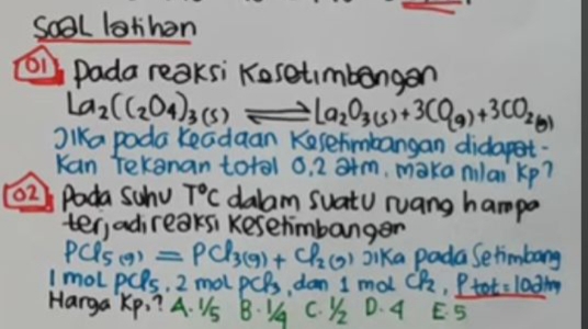 Soal lathon
O1 Dada reaksi Kosetmbangan
La_2(C_2O_4)_3(s) La_2O_3(s)+3CO_(g)+3CO_2(g)
Jlka poda Keadaan Kesefimbangan didapet.
Kan tekanan total o, 2 a+m, maka nilai kp?
02 Pada Swhu T°C dalam SuatU ruang hampa
ter,adireaksi kesetimbanger
PClS(9) =PCl_3(g)+Cl_2(g) Jika pada Setimbang
ImoLpCls, 2 mol pCB, dan 1 mol CP_2 , Ptot =102km
Harga Kp. ? A. VS B 1q c. ) D. A E5